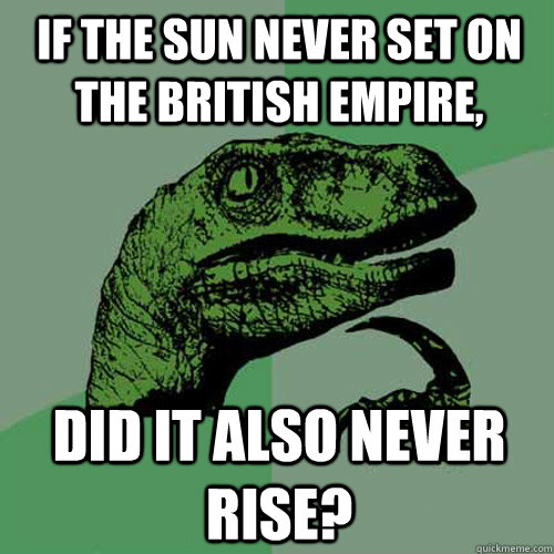 If the sun never set on the British Empire, did it also never rise?  Philosoraptor