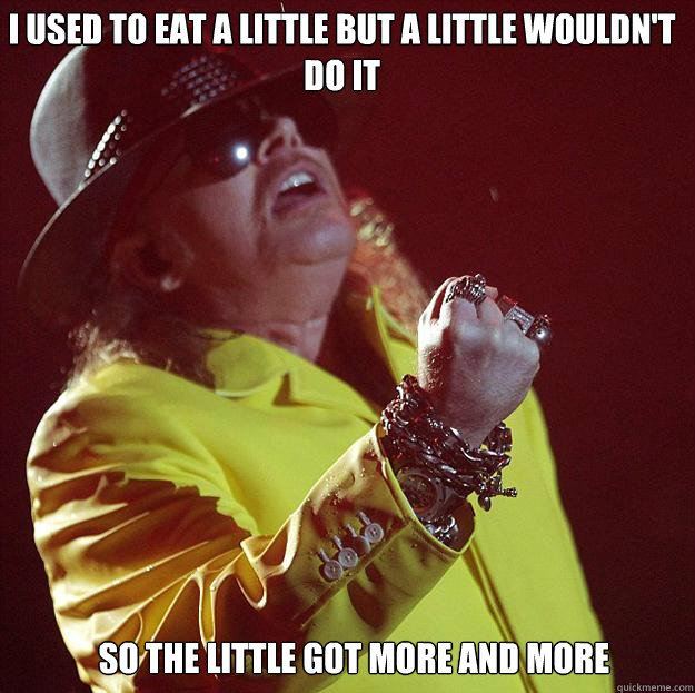 I used to eat a little but a little wouldn't do it so the little got more and more  Fat Axl