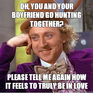 Oh, you and your boyfriend go hunting together? Please tell me again how it feels to truly be in love  Condescending Wonka