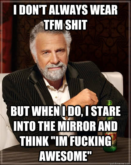 I don't always wear TFM shit But when I do, i stare into the mirror and think 