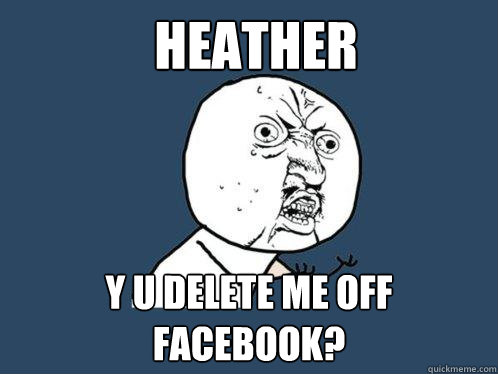 HEATHER Y U DELETE ME OFF FACEBOOK?  Y U No