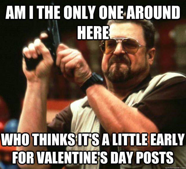 AM I THE ONLY ONE AROUND HERE WHO THINKS IT'S A LITTLE EARLY FOR VALENTINE'S DAY POSTS  