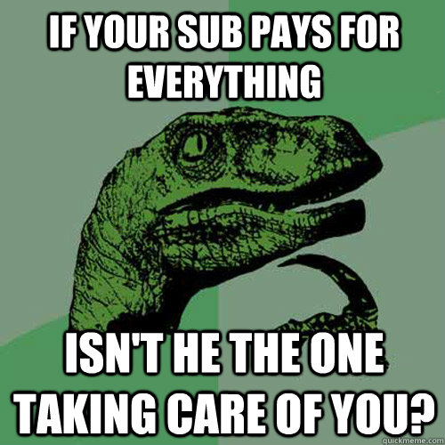 If your Sub pays for everything Isn't he the one taking care of you?  Philosoraptor