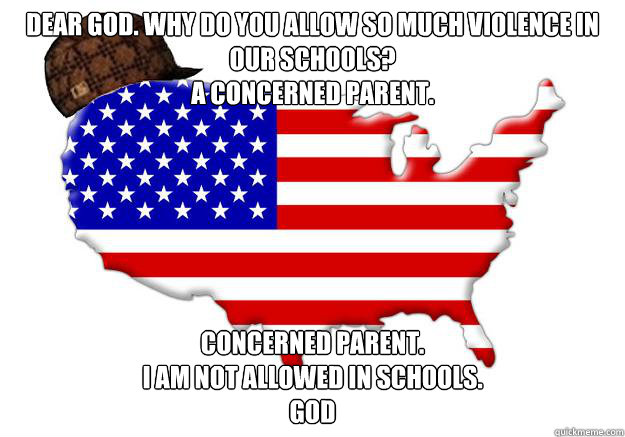 DEAR GOD. WHY DO YOU ALLOW SO MUCH VIOLENCE IN OUR SCHOOLS?
A CONCERNED PARENT. CONCERNED PARENT.
I AM NOT ALLOWED IN SCHOOLS.
GOD  Scumbag america