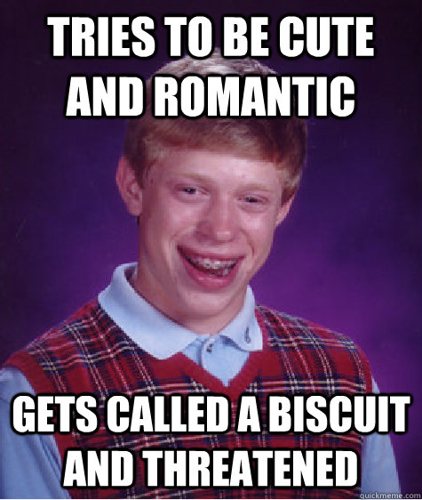 Tries to be cute and romantic Gets called a biscuit and threatened  Bad Luck Brian