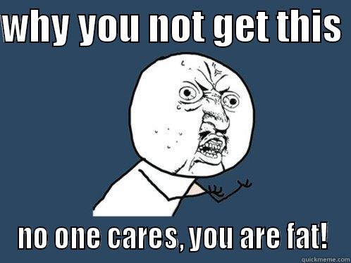 WHY YOU NOT GET THIS  NO ONE CARES, YOU ARE FAT! Y U No