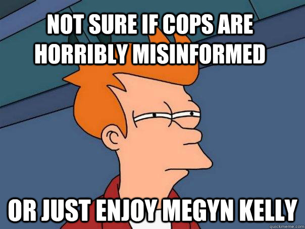 Not sure if cops are horribly misinformed or just enjoy Megyn Kelly  Futurama Fry