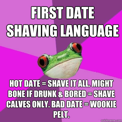 First date shaving language hot date = shave it all. might bone if drunk & bored = shave calves only. Bad date = Wookie pelt.  Foul Bachelorette Frog