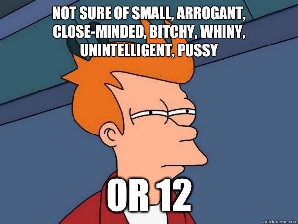 Not sure of small, arrogant, close-minded, bitchy, whiny, unintelligent, pussy Or 12  Futurama Fry