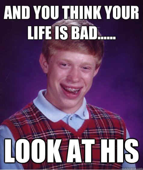 and you think your life is bad...... look at his - and you think your life is bad...... look at his  Bad Luck Brian