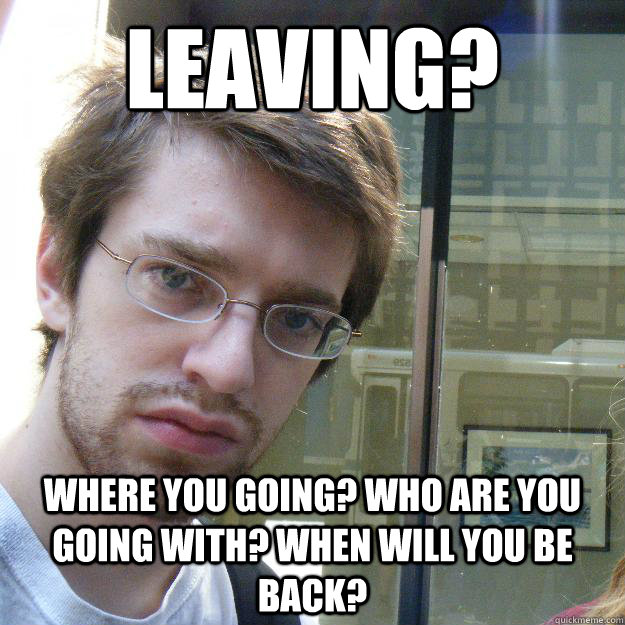 Leaving? Where you going? Who are you going with? When will you be back? - Leaving? Where you going? Who are you going with? When will you be back?  Awkward roommate