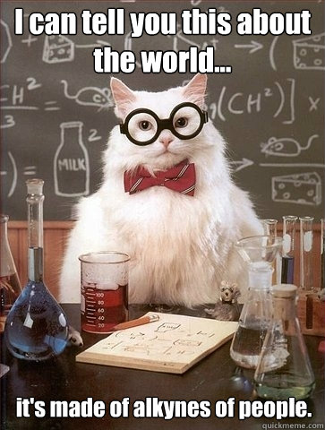 I can tell you this about the world... it's made of alkynes of people.  Chemistry Cat