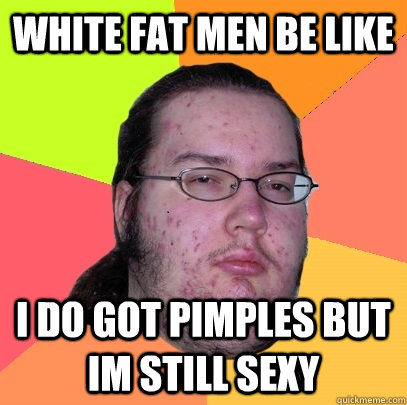 white fat men be like i do got pimples but im still sexy - white fat men be like i do got pimples but im still sexy  Butthurt Dweller