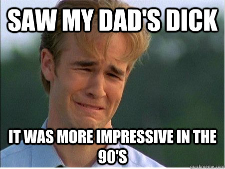 Saw my dad's dick it was more impressive in the 90's  1990s Problems