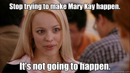 Stop trying to make Mary Kay happen. It's not going to happen.  regina george