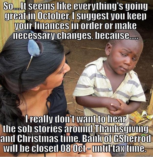 Haven't heard from you in a while. - SO....IT SEEMS LIKE EVERYTHING'S GOING GREAT IN OCTOBER, I SUGGEST YOU KEEP YOUR FINANCES IN ORDER OR MAKE NECESSARY CHANGES, BECAUSE..... I REALLY DON'T WANT TO HEAR THE SOB STORIES AROUND THANKSGIVING AND CHRISTMAS TIME. BANK OF GSHERROD WILL BE CLOSED 08 OCT - UNTIL TAX TIME.  Skeptical Third World Kid