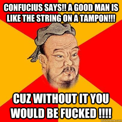 Confucius says!! A GOOD MAN IS LIKE THE STRING ON A TAMPON!!! CUZ WITHOUT IT YOU WOULD BE FUCKED !!!!  Confucius says