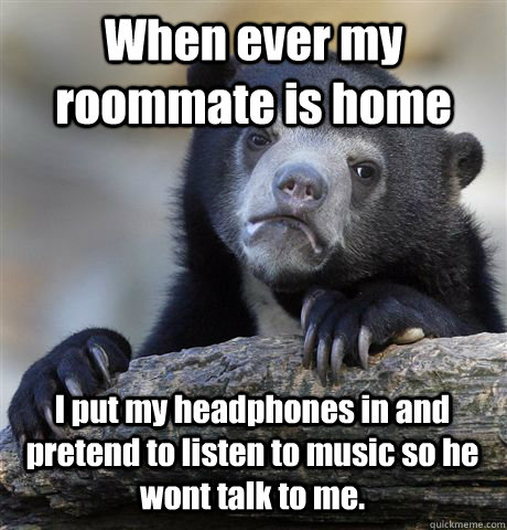 When ever my roommate is home I put my headphones in and pretend to listen to music so he wont talk to me.  Confession Bear