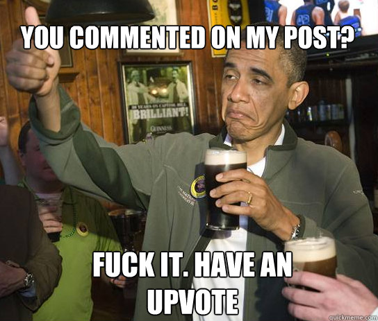 You commented on my post? Fuck it. Have an upvote  Upvoting Obama