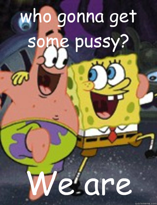 who gonna get some pussy? We are   Spongebob