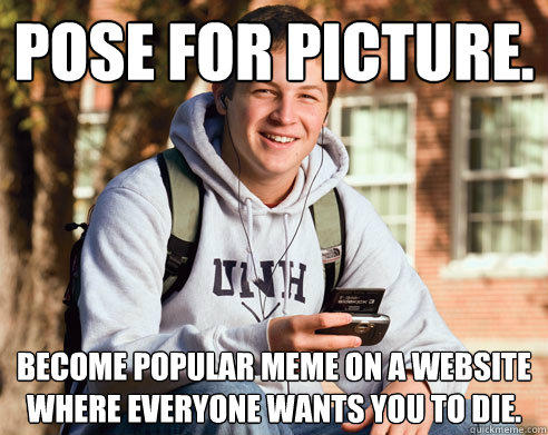 Pose for picture. Become popular meme on a website where everyone wants you to die.  - Pose for picture. Become popular meme on a website where everyone wants you to die.   College Freshman