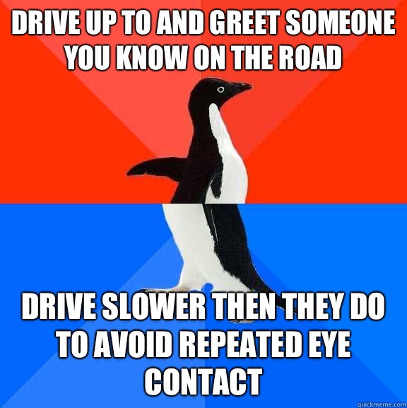 Drive up to and greet someone you know on the road Drive slower then they do to avoid repeated eye contact - Drive up to and greet someone you know on the road Drive slower then they do to avoid repeated eye contact  Socially Awesome Awkward Penguin