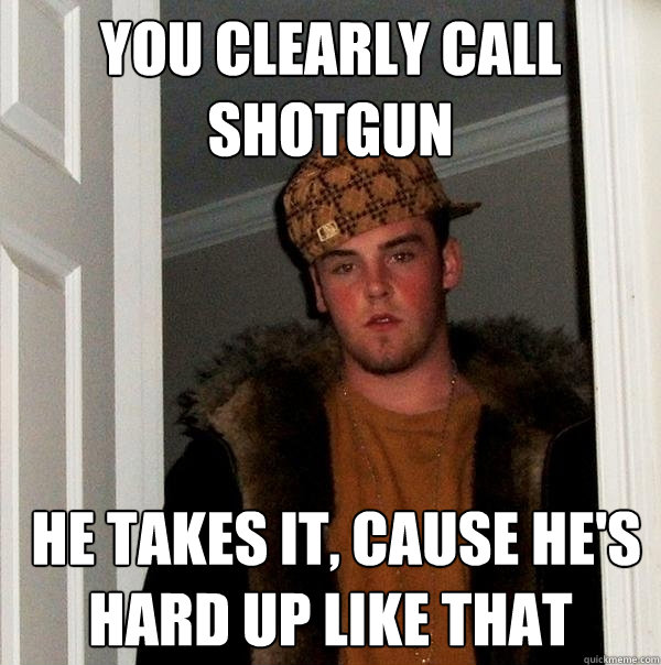 You clearly call shotgun  he takes it, cause he's hard up like that  Scumbag Steve