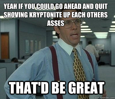 Yeah if you could go ahead and quit shoving kryptonite up each others asses  That'd be great - Yeah if you could go ahead and quit shoving kryptonite up each others asses  That'd be great  Bill Lumbergh