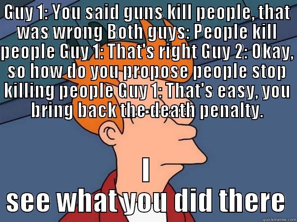 GUY 1: YOU SAID GUNS KILL PEOPLE, THAT WAS WRONG BOTH GUYS: PEOPLE KILL PEOPLE GUY 1: THAT'S RIGHT GUY 2: OKAY, SO HOW DO YOU PROPOSE PEOPLE STOP KILLING PEOPLE GUY 1: THAT'S EASY, YOU BRING BACK THE DEATH PENALTY. I SEE WHAT YOU DID THERE Futurama Fry