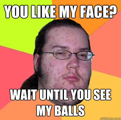 You like my face? wait until you see my balls  Butthurt Dweller