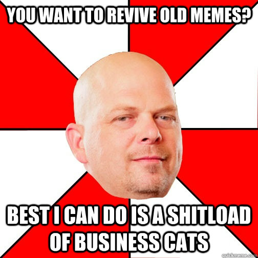 you want to revive old memes? best i can do is a shitload of business cats  Pawn Star