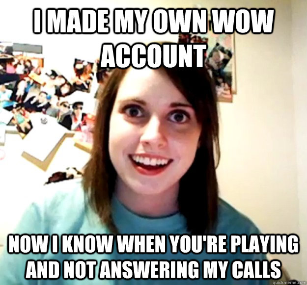 I made my own WoW account now i know when you're playing and not answering my calls  Overly Attached Girlfriend