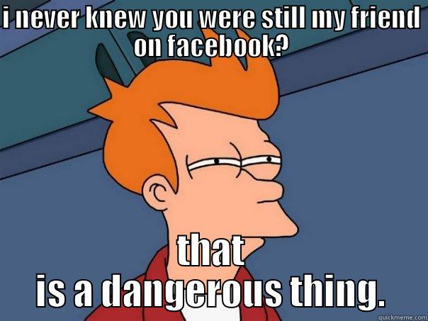 I NEVER KNEW YOU WERE STILL MY FRIEND ON FACEBOOK? THAT IS A DANGEROUS THING. Futurama Fry