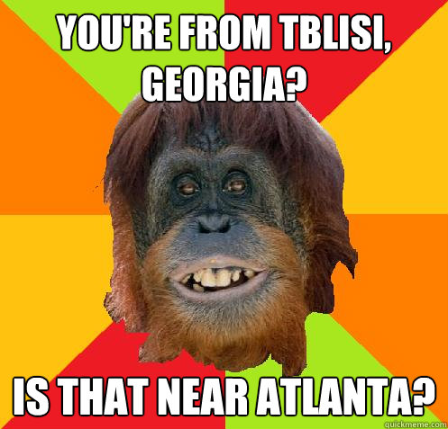 You're from Tblisi, Georgia? Is that near Atlanta?  Culturally Oblivious Orangutan