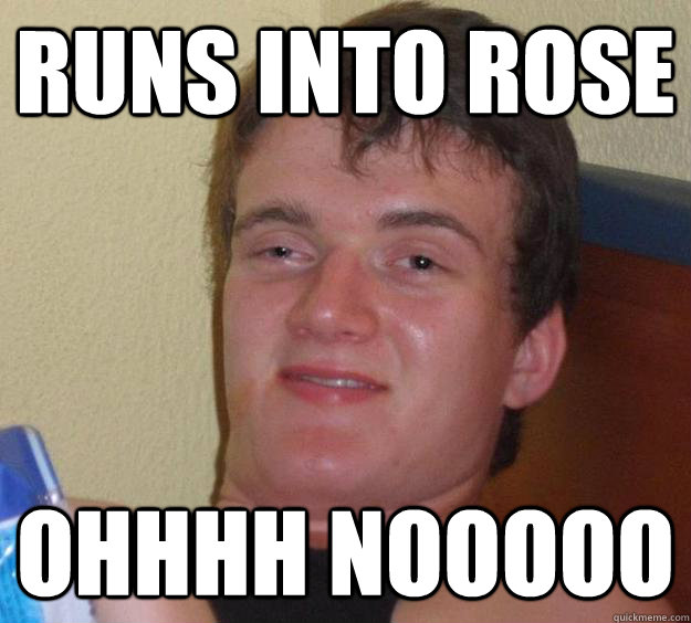 runs into rose ohhhh nooooo  10 Guy