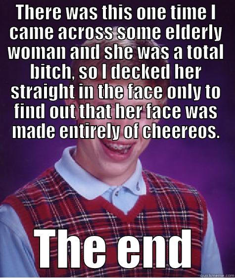 THERE WAS THIS ONE TIME I CAME ACROSS SOME ELDERLY WOMAN AND SHE WAS A TOTAL BITCH, SO I DECKED HER STRAIGHT IN THE FACE ONLY TO FIND OUT THAT HER FACE WAS MADE ENTIRELY OF CHEEREOS. THE END Bad Luck Brian