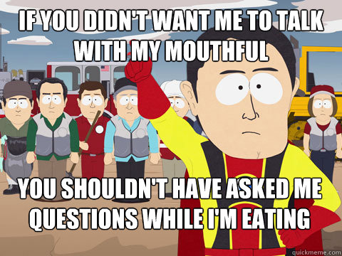 If you didn't want me to talk with my mouthful  you shouldn't have asked me questions while I'm eating  Captain Hindsight