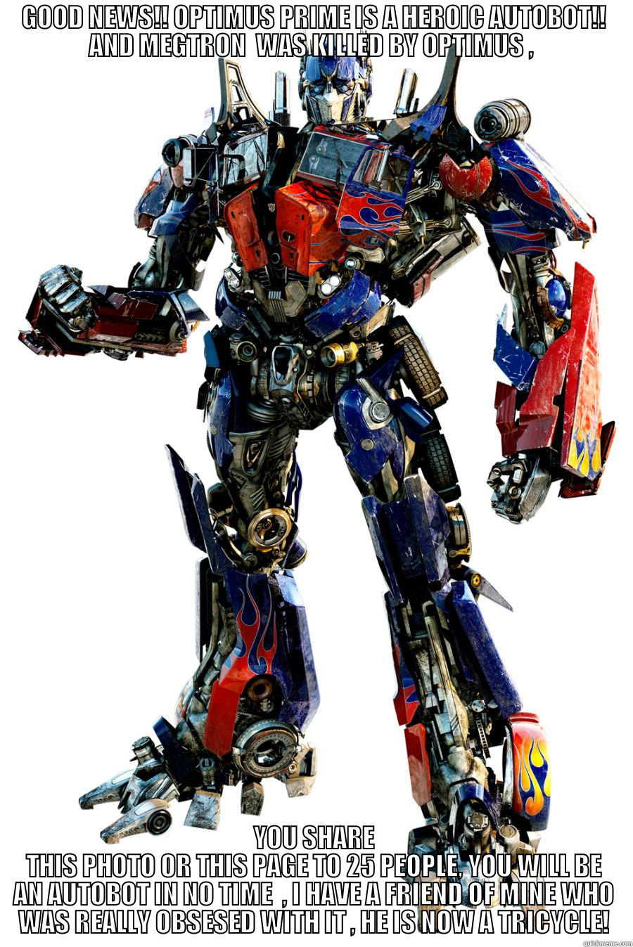 Yeah ur right , Im joining  - GOOD NEWS!! OPTIMUS PRIME IS A HEROIC AUTOBOT!! AND MEGTRON  WAS KILLED BY OPTIMUS ,  YOU SHARE THIS PHOTO OR THIS PAGE TO 25 PEOPLE, YOU WILL BE AN AUTOBOT IN NO TIME  , I HAVE A FRIEND OF MINE WHO WAS REALLY OBSESED WITH IT , HE IS NOW A TRICYCLE! Misc