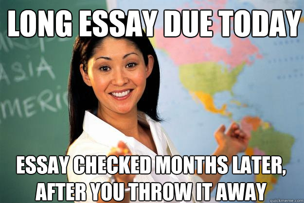 LONG ESSAY DUE TODAY ESSAY CHECKED MONTHS LATER, AFTER YOU THROW IT AWAY  Unhelpful High School Teacher