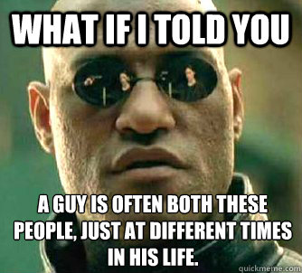 What if I told you a guy is often both these people, just at different times in his life.  What if I told you