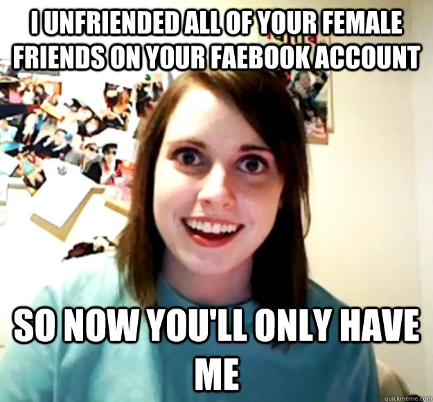 I unfriended all of your female friends on your faebook account so now you'll only have me  Overly Attached Girlfriend