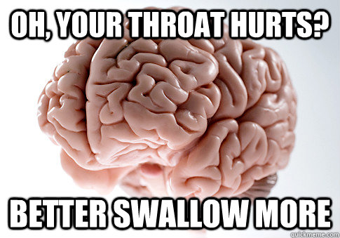 OH, YOur throat hurts?  Better swallow more   Scumbag Brain