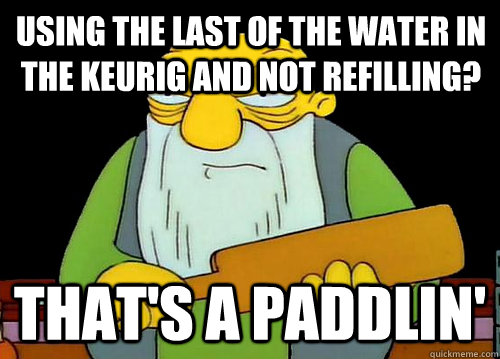 using the last of the water in the keurig and not refilling? That's a Paddlin'  Thats a paddlin