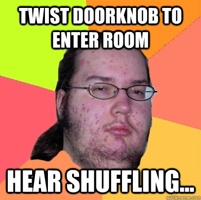 Twist doorknob to enter room hear shuffling...  Butthurt Dweller