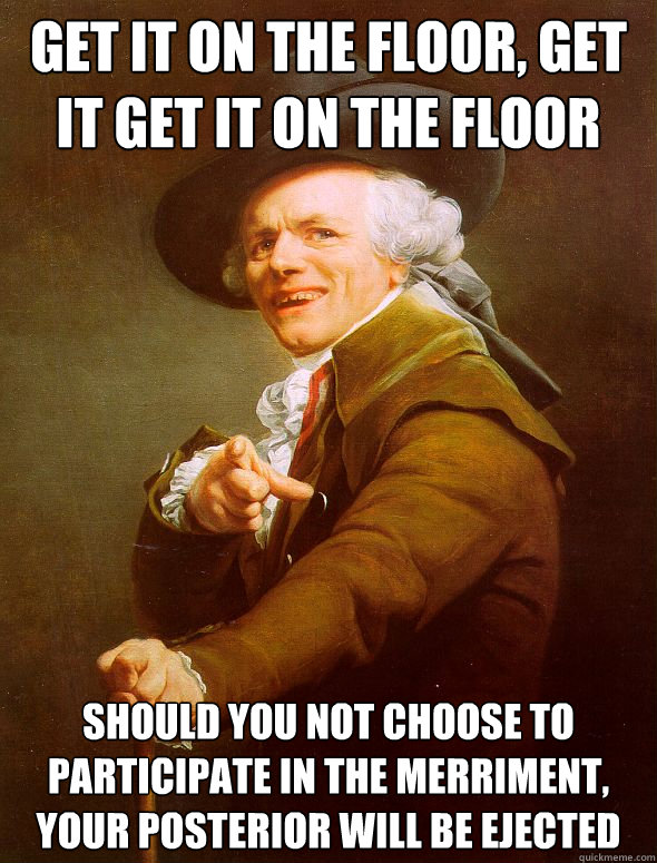 Get it on the floor, get it get it on the floor Should you not choose to participate in the merriment, your posterior will be ejected  Joseph Ducreux