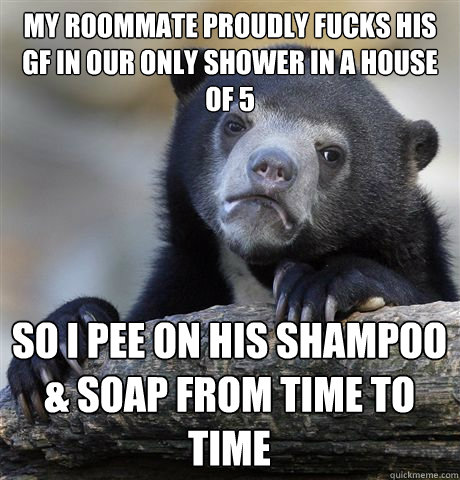 my roommate proudly fucks his gf in our only shower in a house of 5 so i pee on his shampoo & soap from time to time  Confession Bear