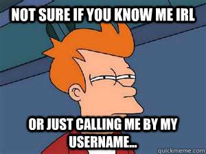 Not sure if you know me IRL Or just calling me by my username...  Confused Fry- Facebook