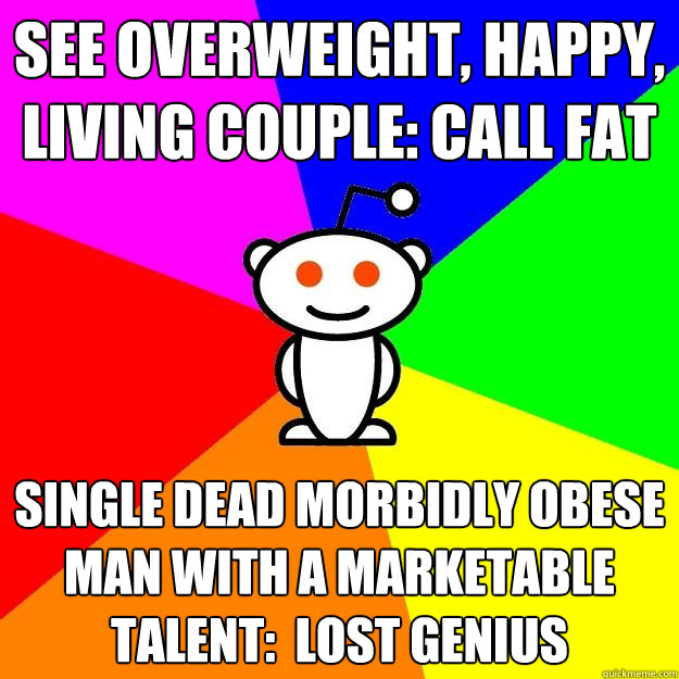 See Overweight, Happy, living couple: Call fat  Single dead morbidly obese man with a marketable talent:  Lost Genius  Reddit Alien