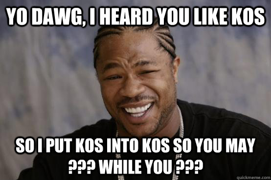 yo dawg, i heard you like KOS so i put KOS into KOS so you may ??? while you ???  YO DAWG