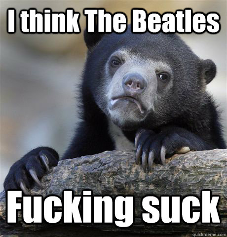 I think The Beatles Fucking suck  Confession Bear